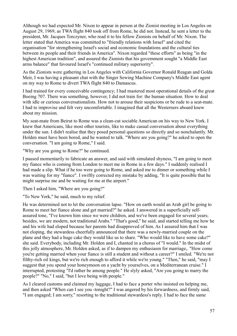 Although we had expected Mr, Nixon to appear in person at the Zionist meeting in Los Angeles on
August 29, 1969, as TWA flight 840 took off from Rome, he did not. Instead, he sent a letter to the
president, Mr. Jacques Torezyner, who read it to his fellow Zionists on behalf of Mr. Nixon. The
letter stated that America was committed to "friendly relations with Israel" and cited the
organisation "for strengthening Israel's social and economic foundations and the cultural ties
between its people and their friends in America”. Nixon regarded "these efforts" as being "in the
highest American tradition", and assured the Zionists that his government sought "a Middle East
arms balance" that favoured Israel's "continued military superiority”.

  

 

 

‘As the Zionists were gathering in Los Angeles with California Governor Ronald Reagan and Golda
Meir, I was having a pleasant chat with the Singer Sewing Machine Company's Middle East agent
on my way to Rome to divert TWA flight 840 to Damascus,

[had trained for every conceivable contingency; I had mastered most operational details of the great
Boeing 707. There was something, however, I did not train for: the human situation, How to deal
with idle or curious conversationalists. How not to arouse their suspicions or be rude to a seat-mate.
Thad to improvise and felt very uncomfortable. I imagined that all the Westerners aboard knew
about my mission,

My seat-mate from Beirut to Rome was a clean-cut sociable American on his way to New York. I
knew that Americans, like most other tourists, like to make casual conversation about everything
under the sun. I didn't realise that they posed personal questions so directly and so nonchalantly. Mr.
Holden must have been bored, and he wanted to talk. "Where are you going?" he asked to open the
conversation, "I am going to Rome," I said.

   

"Why are you going to Rome?" he continued.

I paused momentarily to fabricate an answer, and said with simulated shyness, "I am going to meet
my fiance who is coming from London to meet me in Rome in a few days." I suddenly realised I
had made a slip. What if he too were going to Rome, and asked me to dinner or something while I
was waiting for my "fiance". I swiftly corrected my mistake by adding, "It is quite possible that he
might surprise me and be waiting for me at the airport.”

Then I asked him, "Where are you going?"
"To New York," he said, much to my relief.

He was determined not to let the conversation lapse. "How on earth would an Arab girl be going to
Rome to meet her fiance alone and get married?" he asked. I answered in a superficially self-
assured tone, "I've known him since we were children, and we've been engaged for several years;
besides, we are moder, not traditional Arabs.” "That's good," he said, and started telling me how he
and his wife had eloped because her parents had disapproved of him, As [ assured him that I was
not eloping, the stewardess cheerfully announced that there was a newly-married couple on the
plane and they had a huge cake they would like us to share. "Who would like to have some cake?"
she said, Everybody, including Mr. Holden and I, chanted in a chorus of "I would." In the midst of
this jolly atmosphere, Mr, Holden asked, as if to dampen my enthusiasm for marriage,. "How come
you're getting married when your fiance is still a student and without a career?" I smiled. "We're not
filthy-rich oil kings, but we're rich enough to afford it while we're young." "Then," he said, "may I
suggest that you spend your honeymoon on a yacht by yourselves, on a Mediterranean cruise.” I
interrupted, protesting "I'd rather be among people." He slyly asked, "Are you going to marry the
people?" "No," I said, "but I love being with people.”

 

 

 

 

‘As I cleared customs and claimed my luggage, I had to face a porter who insisted on helping me,
and then asked "When can I see you -tonight?" I was angered by his forwardness, and firmly said,
"Lam engaged; I am sorry," resorting to the traditional stewardess's reply. I had to face the same

37
